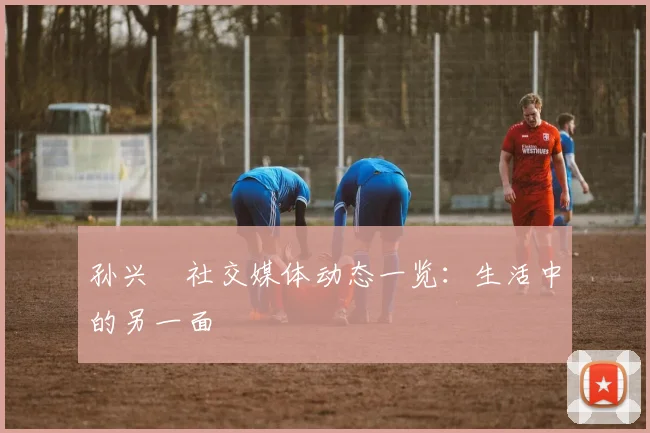 孙兴慜社交媒体动态一览：生活中的另一面