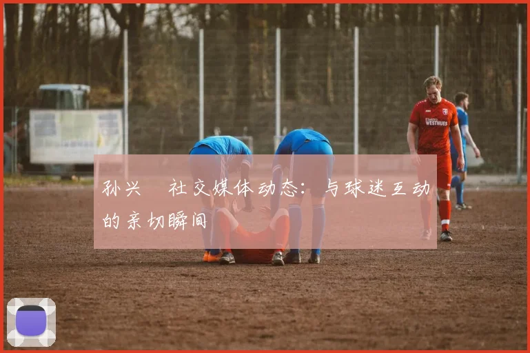 孙兴慜社交媒体动态：与球迷互动的亲切瞬间