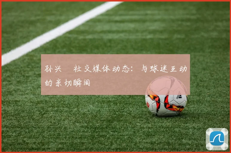 孙兴慜社交媒体动态:与球迷互动的亲切瞬间